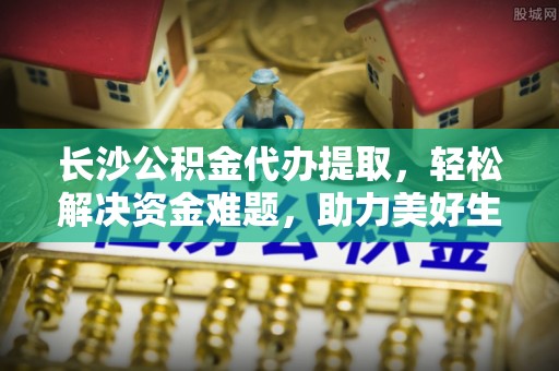 城市长沙公积金代办提取，轻松解决资金难题，助力美好生活