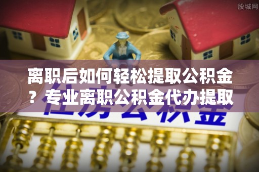 城市离职后如何轻松提取公积金？专业离职公积金代办提取服务指南