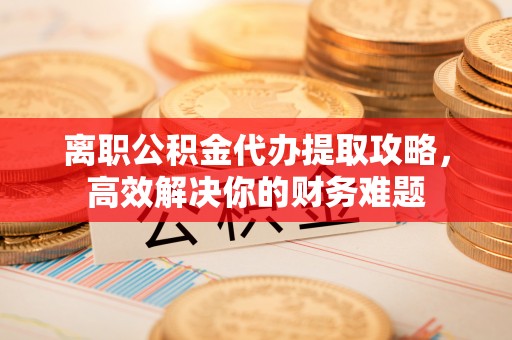 城市离职公积金代办提取攻略，高效解决你的财务难题
