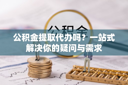 城市公积金提取代办吗？一站式解决你的疑问与需求