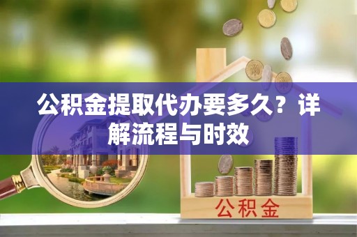 城市公积金提取代办要多久？详解流程与时效