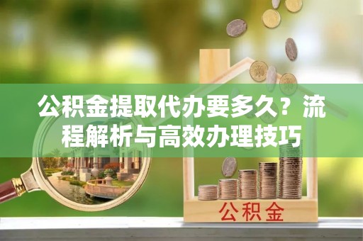城市公积金提取代办要多久？流程解析与高效办理技巧