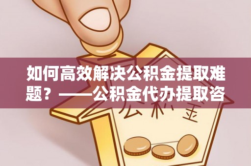 城市如何高效解决公积金提取难题？——公积金代办提取咨询服务全解析