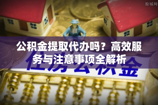 城市公积金提取代办吗？高效服务与注意事项全解析