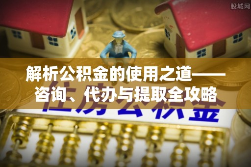 城市解析公积金的使用之道——咨询、代办与提取全攻略
