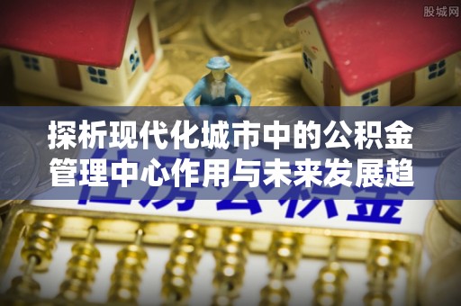 城市探析现代化城市中的公积金管理中心作用与未来发展趋势