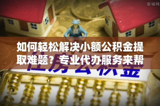 城市如何轻松解决小额公积金提取难题？专业代办服务来帮忙