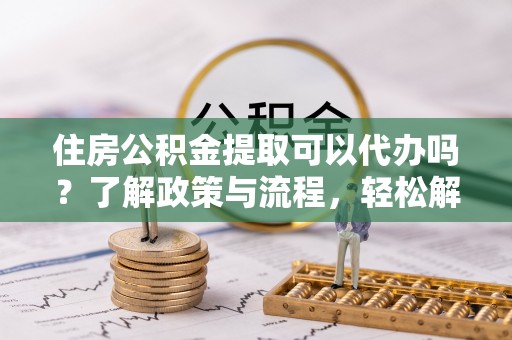城市住房公积金提取可以代办吗？了解政策与流程，轻松解决疑惑