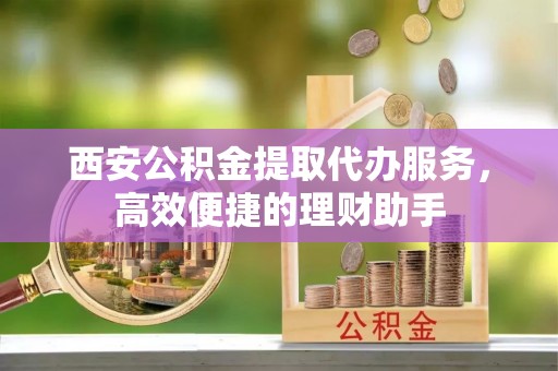 城市西安公积金提取代办服务，高效便捷的理财助手