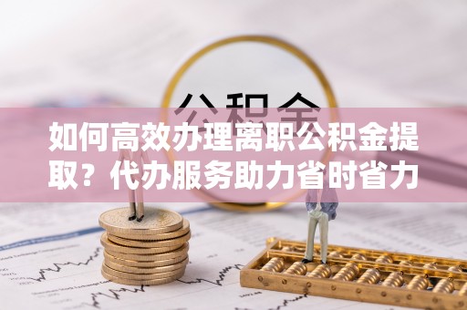 城市如何高效办理离职公积金提取？代办服务助力省时省力