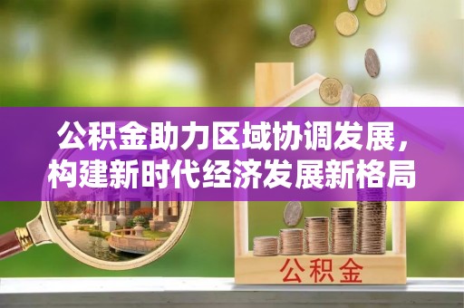 城市公积金助力区域协调发展，构建新时代经济发展新格局