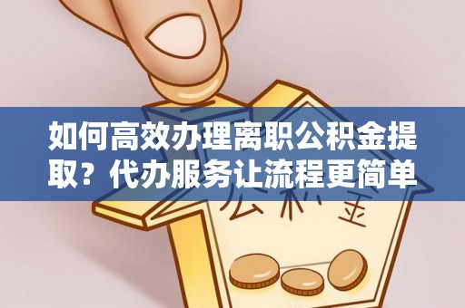 城市如何高效办理离职公积金提取？代办服务让流程更简单