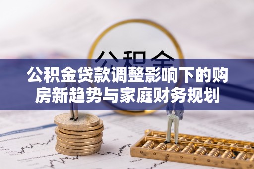 城市公积金贷款调整影响下的购房新趋势与家庭财务规划