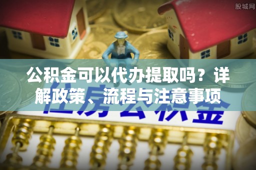 城市公积金可以代办提取吗？详解政策、流程与注意事项