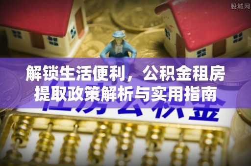 城市解锁生活便利，公积金租房提取政策解析与实用指南