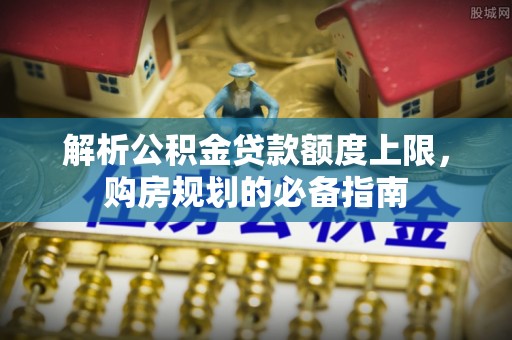 城市解析公积金贷款额度上限，购房规划的必备指南