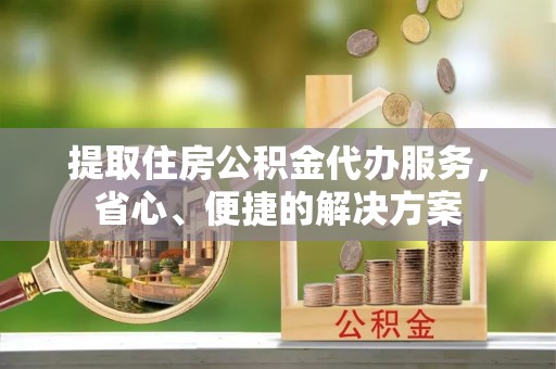 城市提取住房公积金代办服务，省心、便捷的解决方案
