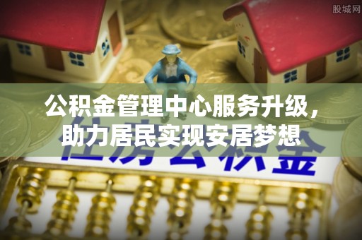 城市公积金管理中心服务升级，助力居民实现安居梦想