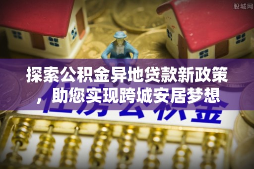 城市探索公积金异地贷款新政策，助您实现跨城安居梦想