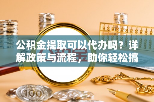 城市公积金提取可以代办吗？详解政策与流程，助你轻松搞定！