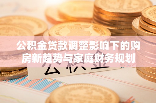 城市公积金贷款调整影响下的购房新趋势与家庭财务规划
