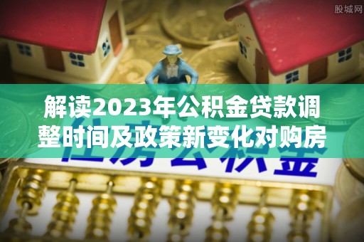 城市解读2023年公积金贷款调整时间及政策新变化对购房的影响