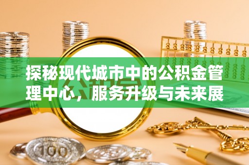 城市探秘现代城市中的公积金管理中心，服务升级与未来展望