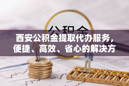 城市西安公积金提取代办服务，便捷、高效、省心的解决方案
