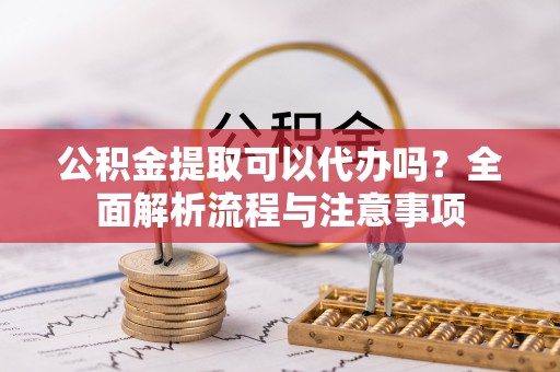 城市公积金提取可以代办吗？全面解析流程与注意事项