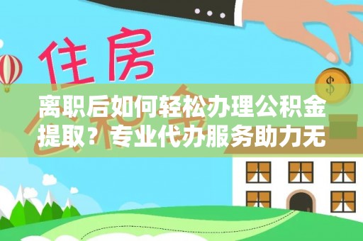 城市离职后如何轻松办理公积金提取？专业代办服务助力无忧