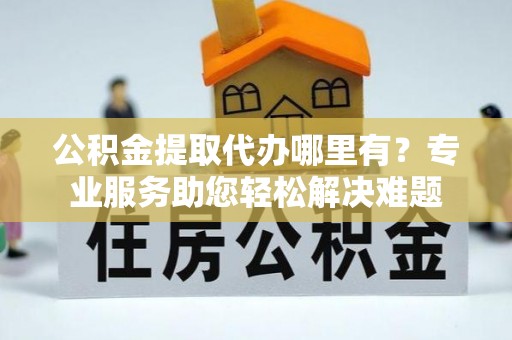 城市公积金提取代办哪里有？专业服务助您轻松解决难题