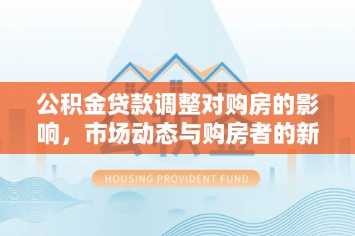 城市公积金贷款调整对购房的影响，市场动态与购房者的新选择