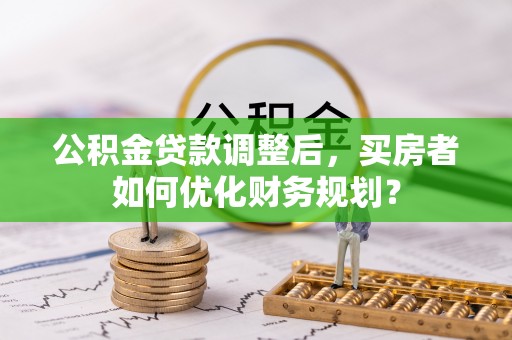 城市公积金贷款调整后，买房者如何优化财务规划？