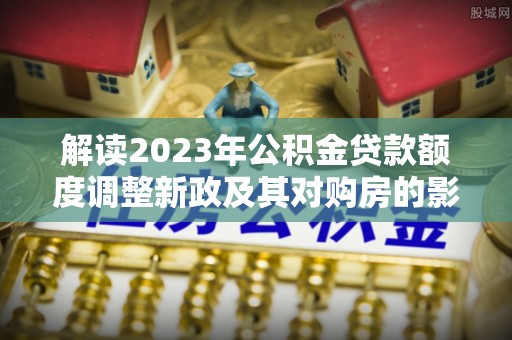 城市解读2023年公积金贷款额度调整新政及其对购房的影响