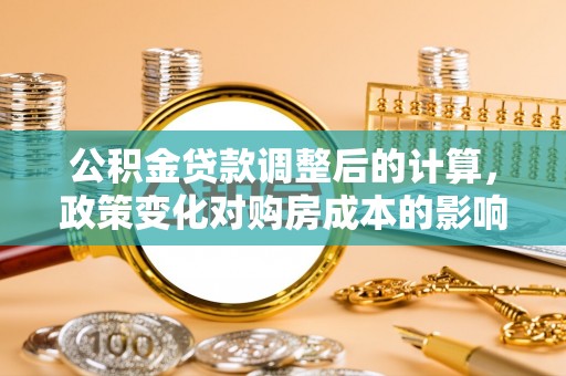 城市公积金贷款调整后的计算，政策变化对购房成本的影响与应对策略