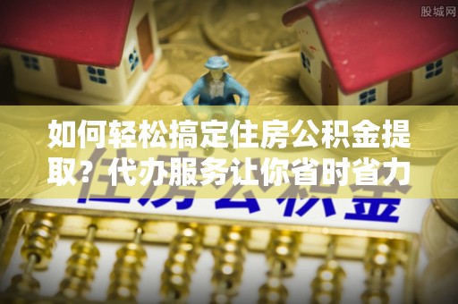 城市如何轻松搞定住房公积金提取？代办服务让你省时省力