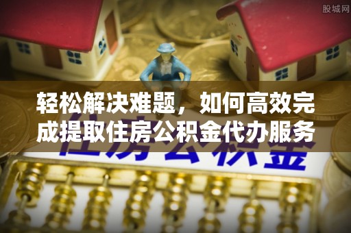 城市轻松解决难题，如何高效完成提取住房公积金代办服务