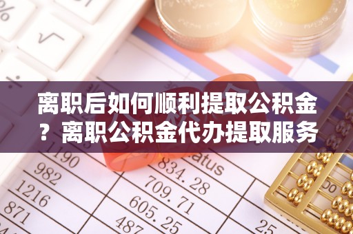 城市离职后如何顺利提取公积金？离职公积金代办提取服务助力无忧办理