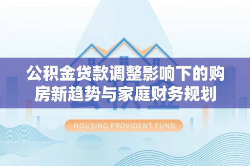 城市公积金贷款调整影响下的购房新趋势与家庭财务规划