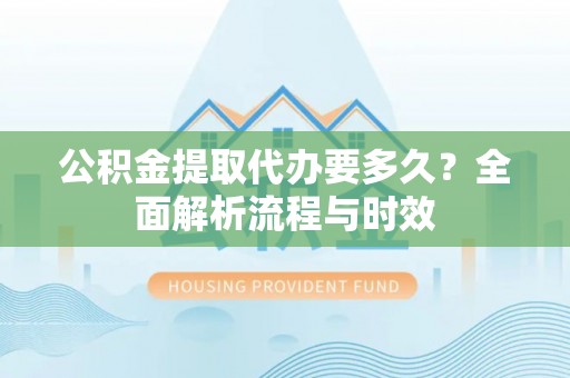 城市公积金提取代办要多久？全面解析流程与时效