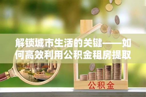 城市解锁城市生活的关键——如何高效利用公积金租房提取实现居住自由