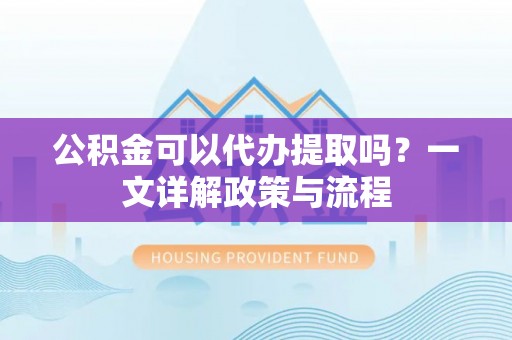 城市公积金可以代办提取吗？一文详解政策与流程