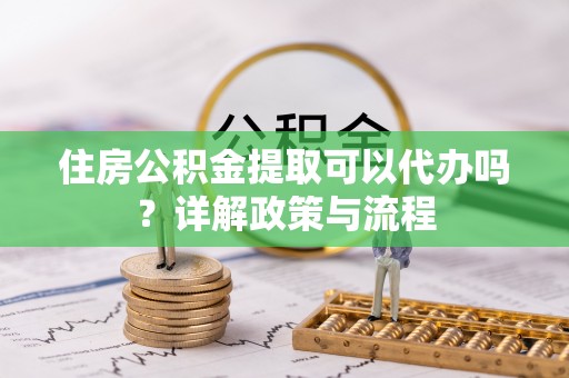 城市住房公积金提取可以代办吗？详解政策与流程