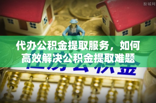 城市代办公积金提取服务，如何高效解决公积金提取难题
