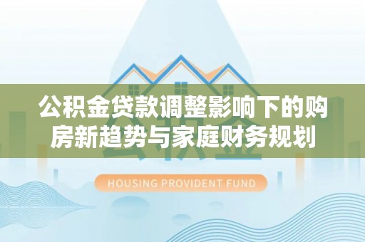 城市公积金贷款调整影响下的购房新趋势与家庭财务规划