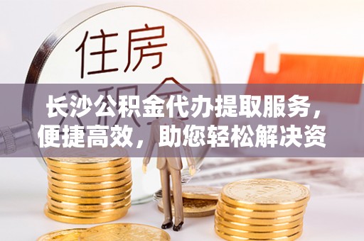 城市长沙公积金代办提取服务，便捷高效，助您轻松解决资金需求