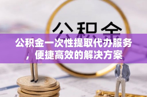 城市公积金一次性提取代办服务，便捷高效的解决方案