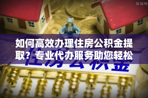 城市如何高效办理住房公积金提取？专业代办服务助您轻松搞定