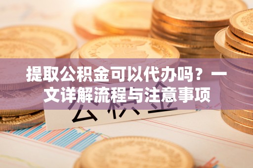 城市提取公积金可以代办吗？一文详解流程与注意事项