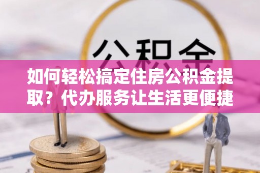 城市如何轻松搞定住房公积金提取？代办服务让生活更便捷